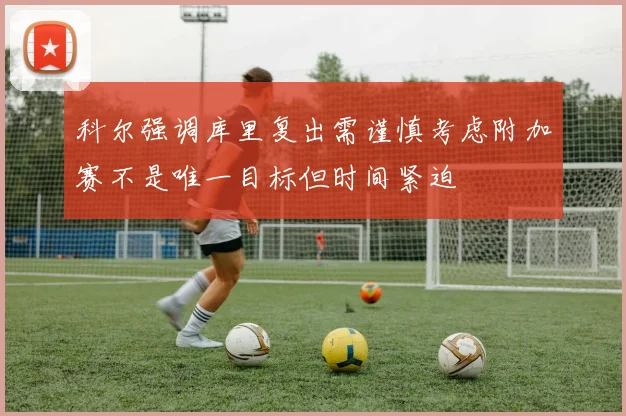 科尔强调库里复出需谨慎考虑附加赛不是唯一目标但时间紧迫