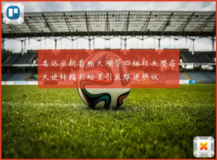 名记分析首轮火湖等四组对决潜在大逆转精彩纷呈引发球迷热议