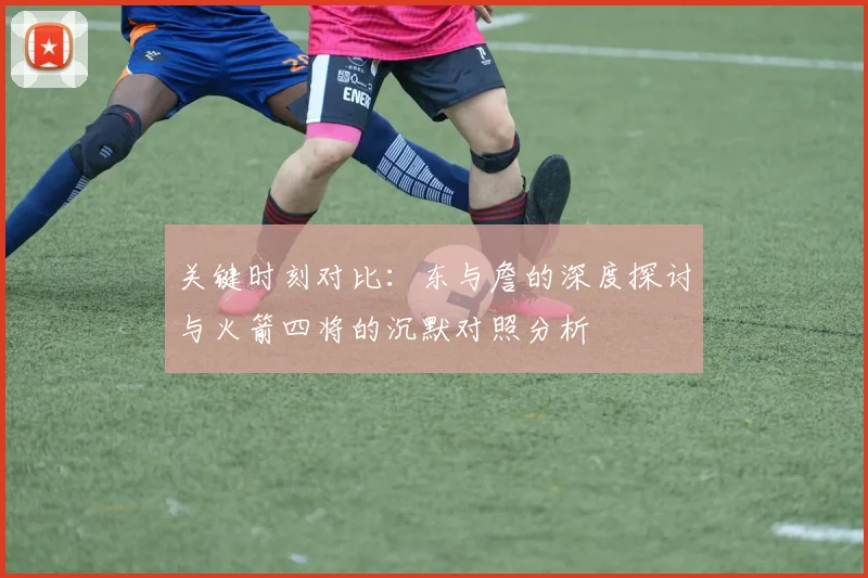 关键时刻对比：东与詹的深度探讨与火箭四将的沉默对照分析