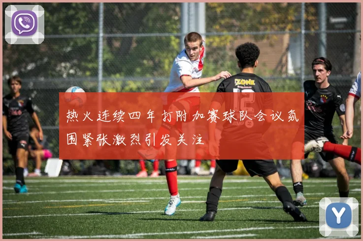 热火连续四年打附加赛球队会议氛围紧张激烈引发关注