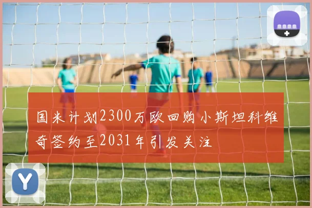 国米计划2300万欧回购小斯坦科维奇签约至2031年引发关注