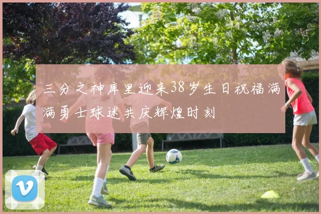 三分之神库里迎来38岁生日祝福满满勇士球迷共庆辉煌时刻