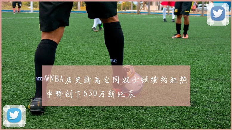 WNBA历史新高合同波士顿续约狂热中锋创下630万新纪录