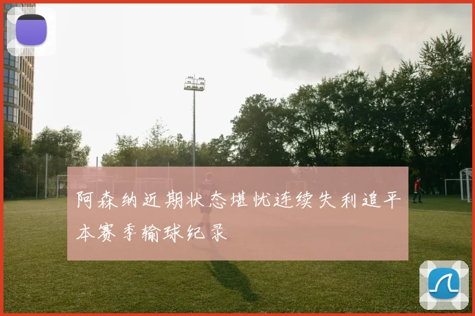 阿森纳近期状态堪忧连续失利追平本赛季输球纪录