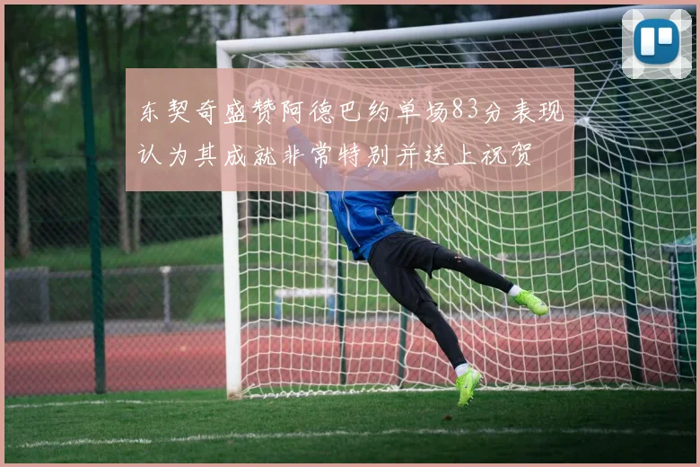 东契奇盛赞阿德巴约单场83分表现认为其成就非常特别并送上祝贺