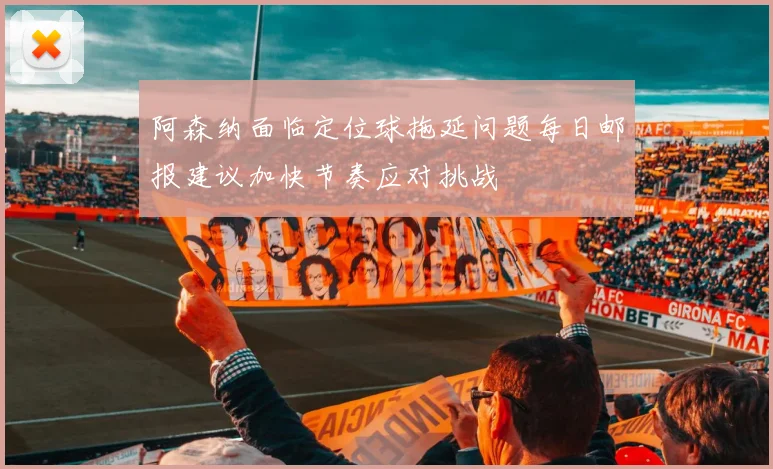 阿森纳面临定位球拖延问题每日邮报建议加快节奏应对挑战
