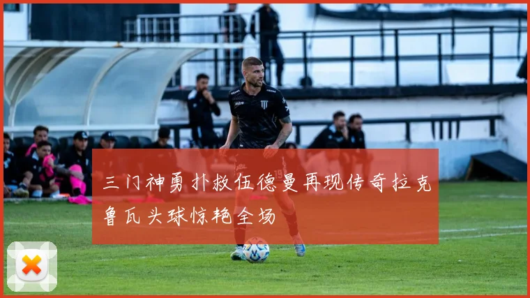 三门神勇扑救伍德曼再现传奇拉克鲁瓦头球惊艳全场