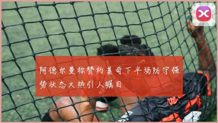 阿德尔曼称赞约基奇下半场防守强势状态火热引人瞩目