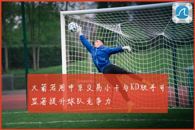 火箭若用申京交易小卡与KD联手可显著提升球队竞争力