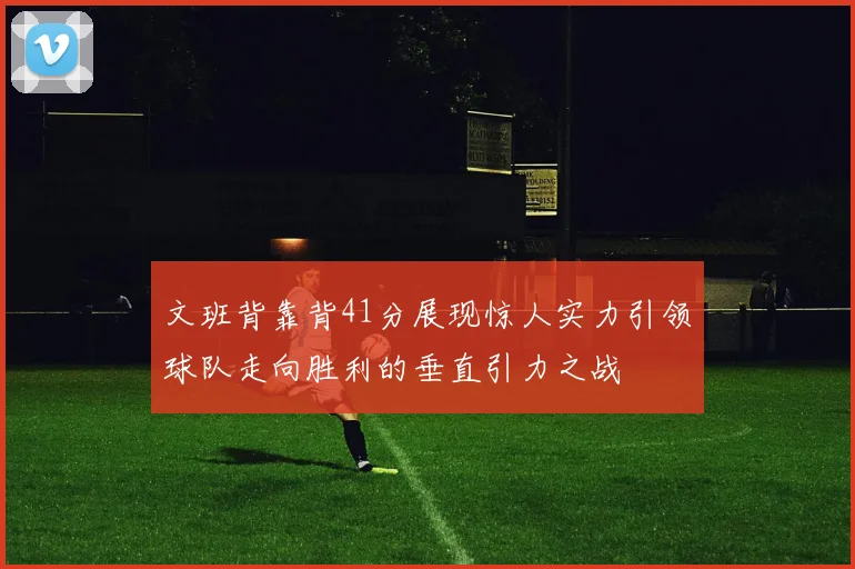 文班背靠背41分展现惊人实力引领球队走向胜利的垂直引力之战