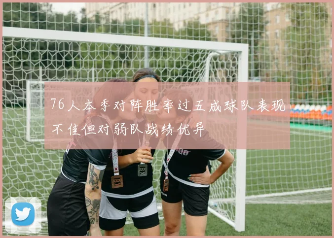 76人本季对阵胜率过五成球队表现不佳但对弱队战绩优异