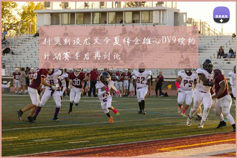 科莫利谈尤文今夏转会雄心DV9续约计划赛季后再讨论