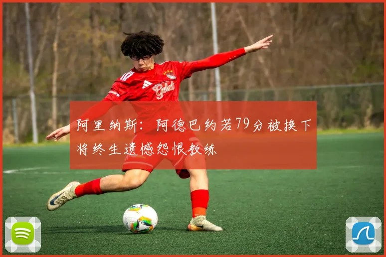 阿里纳斯：阿德巴约若79分被换下将终生遗憾怨恨教练
