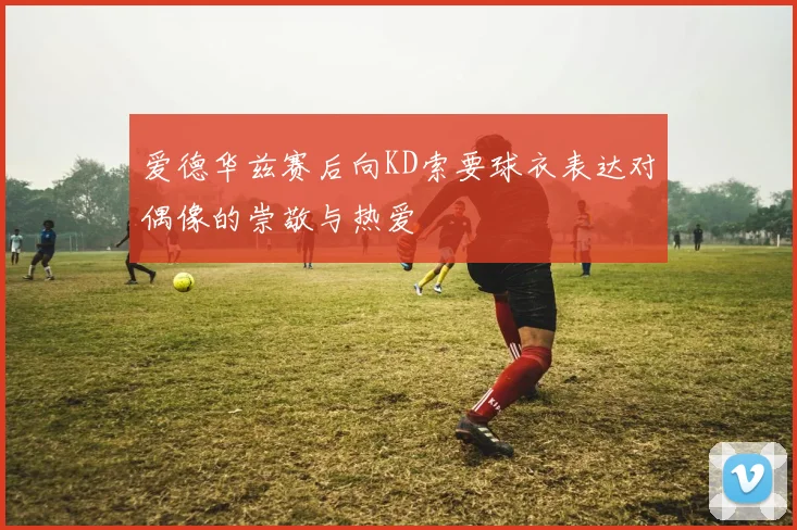爱德华兹赛后向KD索要球衣表达对偶像的崇敬与热爱