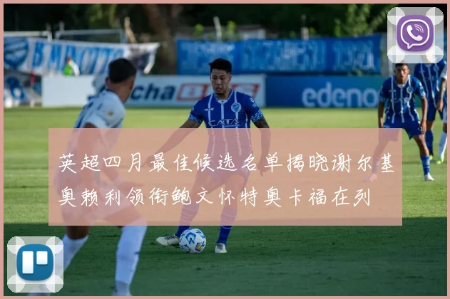 英超四月最佳候选名单揭晓谢尔基奥赖利领衔鲍文怀特奥卡福在列