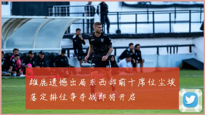 雄鹿遗憾出局东西部前十席位尘埃落定排位争夺战即将开启