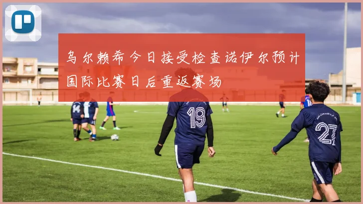 乌尔赖希今日接受检查诺伊尔预计国际比赛日后重返赛场