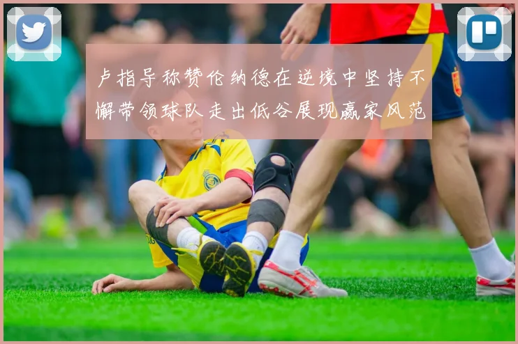 卢指导称赞伦纳德在逆境中坚持不懈带领球队走出低谷展现赢家风范