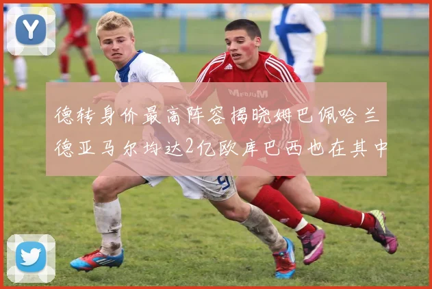 德转身价最高阵容揭晓姆巴佩哈兰德亚马尔均达2亿欧库巴西也在其中