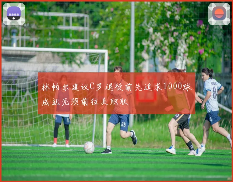 林帕尔建议C罗退役前先追求1000球成就无须前往美职联