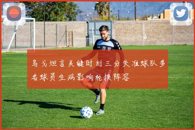 乌戈坦言关键时刻三分失准球队多名球员生病影响轮换阵容