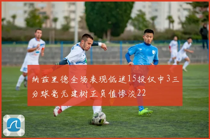 纳兹里德全场表现低迷15投仅中3三分球毫无建树正负值惨淡22