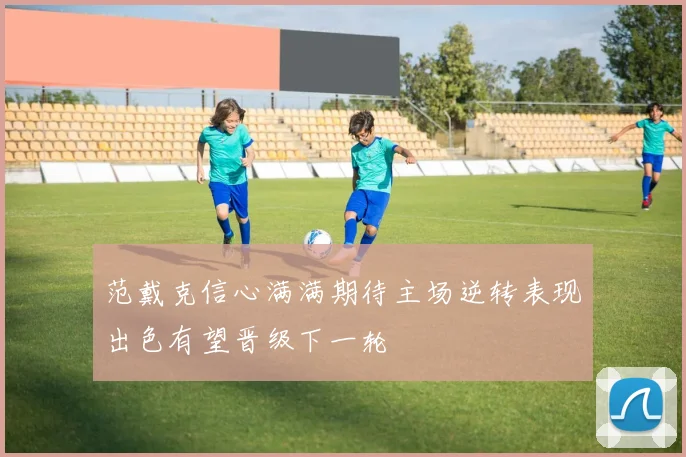 范戴克信心满满期待主场逆转表现出色有望晋级下一轮