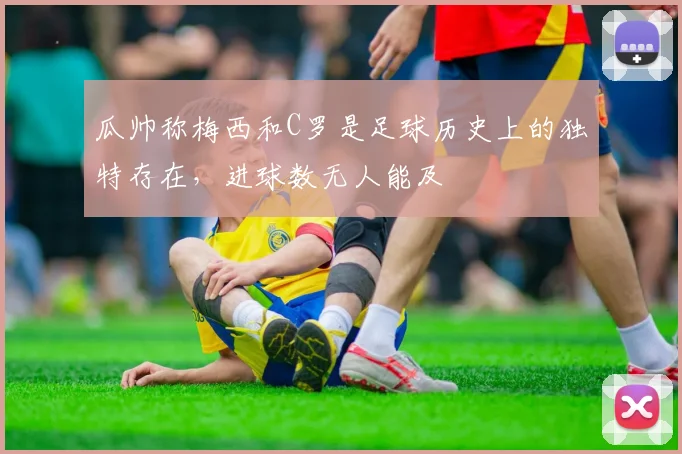 瓜帅称梅西和C罗是足球历史上的独特存在,进球数无人能及