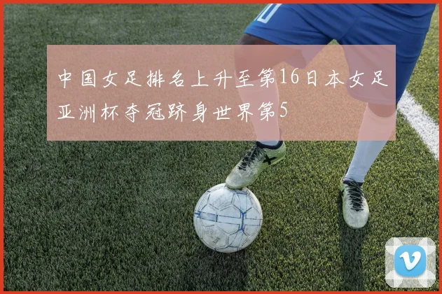 中国女足排名上升至第16日本女足亚洲杯夺冠跻身世界第5