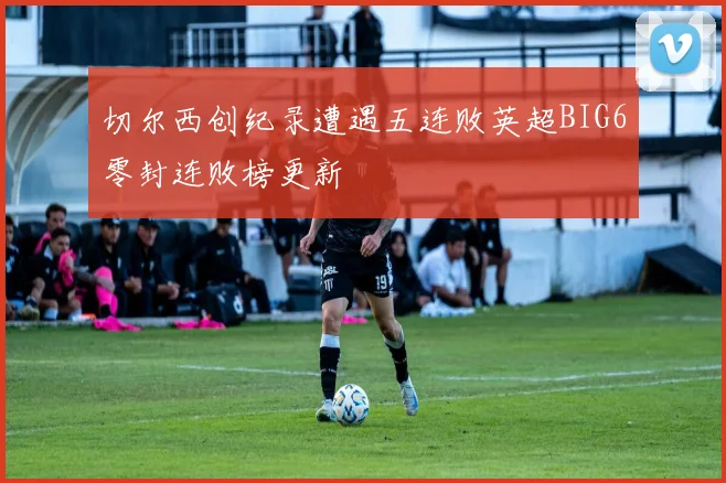 切尔西创纪录遭遇五连败英超BIG6零封连败榜更新