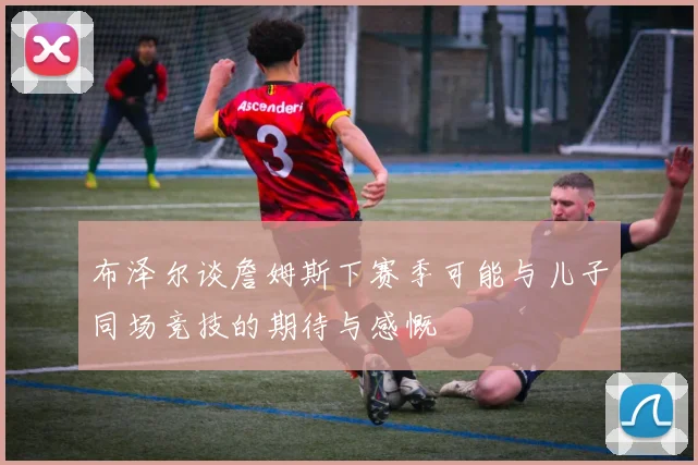 布泽尔谈詹姆斯下赛季可能与儿子同场竞技的期待与感慨