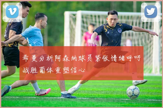 希曼分析阿森纳球员紧张情绪呼吁战胜葡体重塑信心