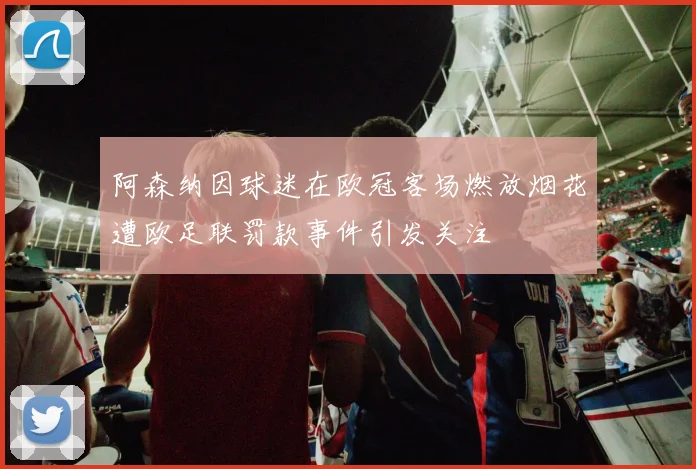 阿森纳因球迷在欧冠客场燃放烟花遭欧足联罚款事件引发关注