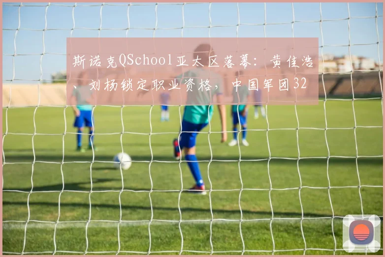 斯诺克QSchool亚太区落幕：黄佳浩、刘杨锁定职业资格，中国军团32人阵容落位