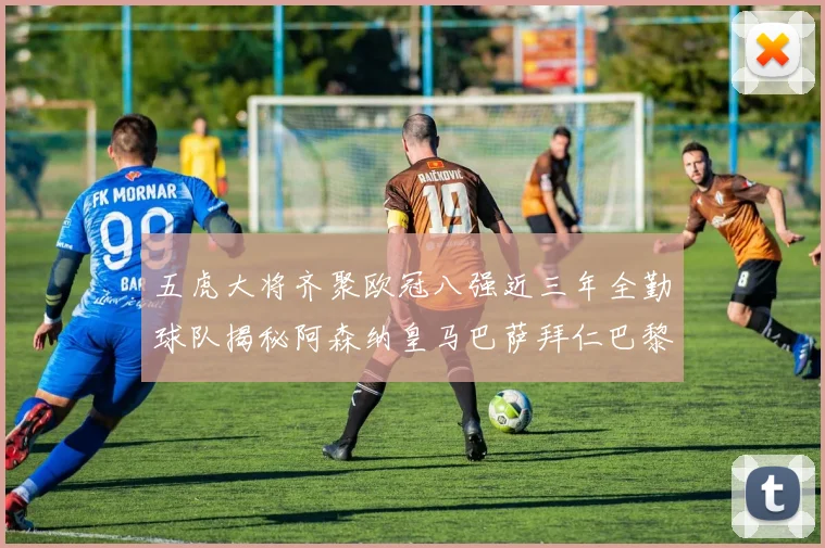 五虎大将齐聚欧冠八强近三年全勤球队揭秘阿森纳皇马巴萨拜仁巴黎的辉煌历程