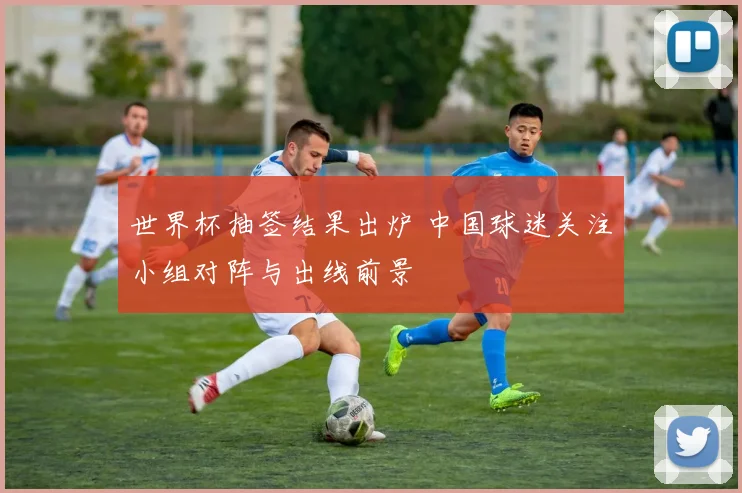 世界杯抽签结果出炉 中国球迷关注小组对阵与出线前景