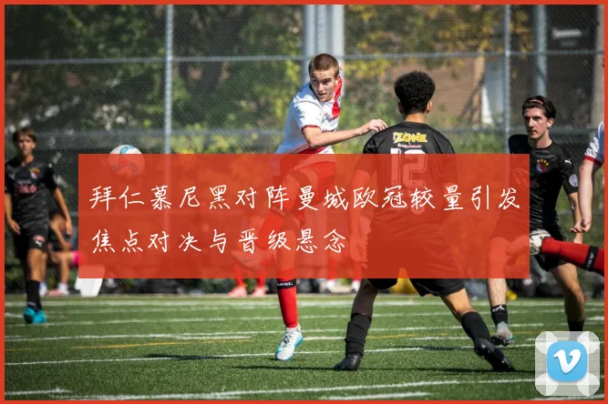 拜仁慕尼黑对阵曼城欧冠较量引发焦点对决与晋级悬念