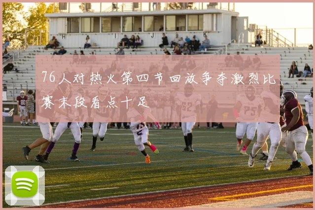 76人对热火第四节回放争夺激烈比赛末段看点十足