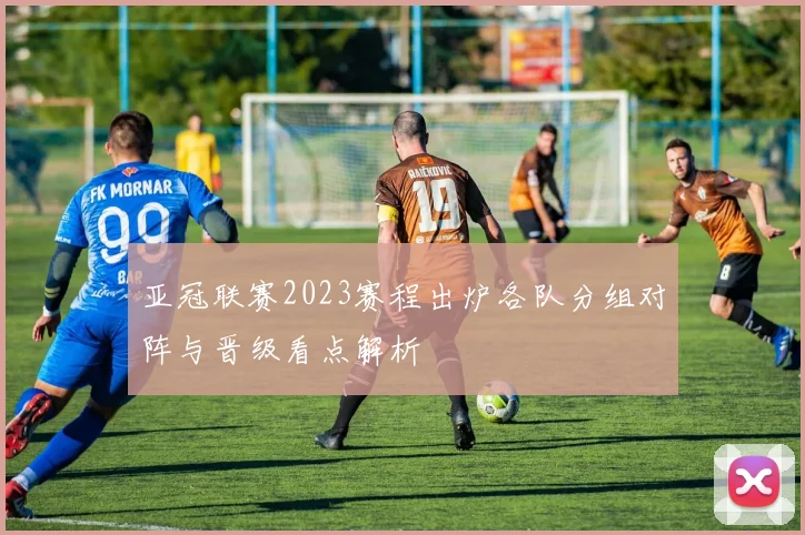 亚冠联赛2023赛程出炉各队分组对阵与晋级看点解析