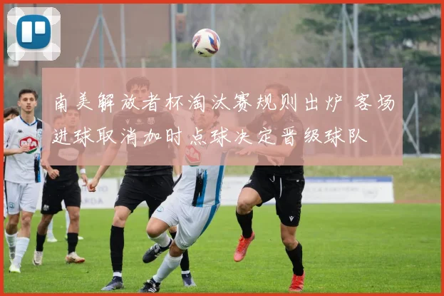 南美解放者杯淘汰赛规则出炉 客场进球取消加时点球决定晋级球队