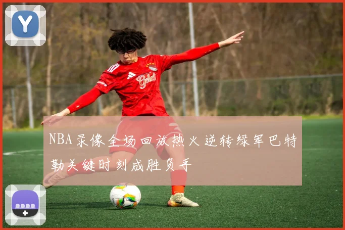 NBA录像全场回放热火逆转绿军巴特勒关键时刻成胜负手