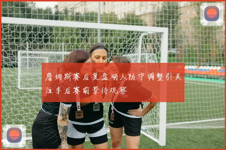 詹姆斯赛后复盘湖人防守调整引关注季后赛前景待观察