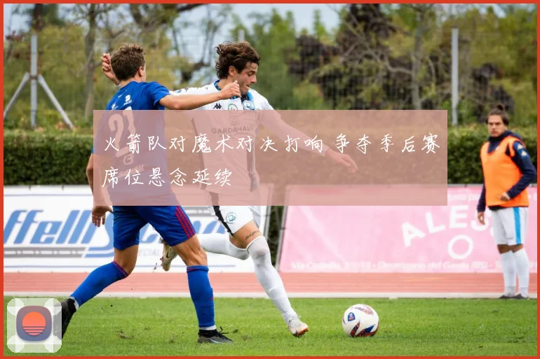 火箭队对魔术对决打响 争夺季后赛席位悬念延续