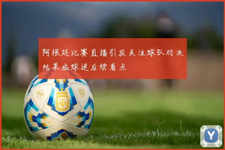 阿根廷比赛直播引发关注球队对决结果成球迷后续看点
