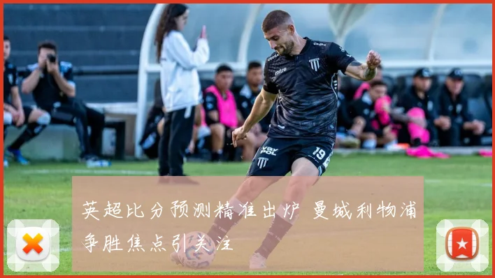 英超比分预测精准出炉 曼城利物浦争胜焦点引关注