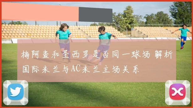 梅阿查和圣西罗是否同一球场 解析国际米兰与AC米兰主场关系