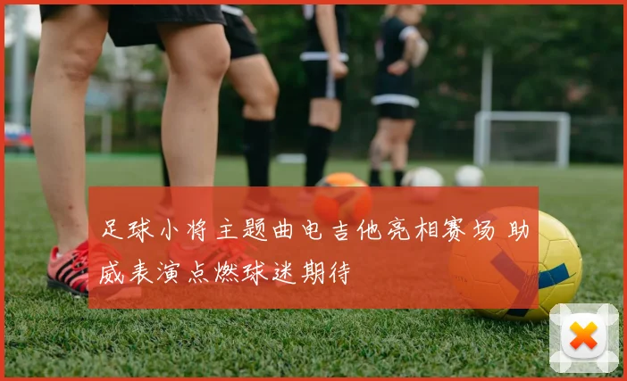 足球小将主题曲电吉他亮相赛场 助威表演点燃球迷期待