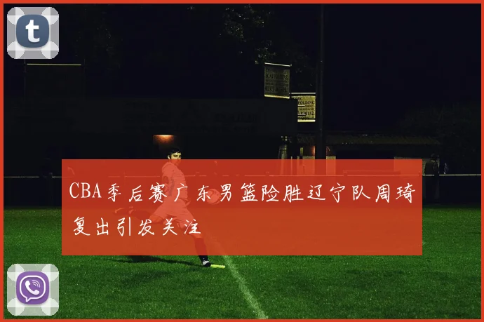 CBA季后赛广东男篮险胜辽宁队周琦复出引发关注