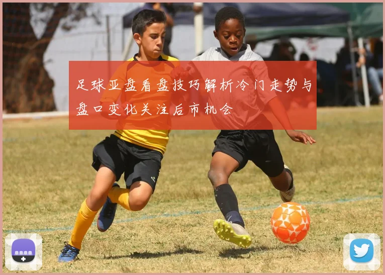 足球亚盘看盘技巧解析冷门走势与盘口变化关注后市机会