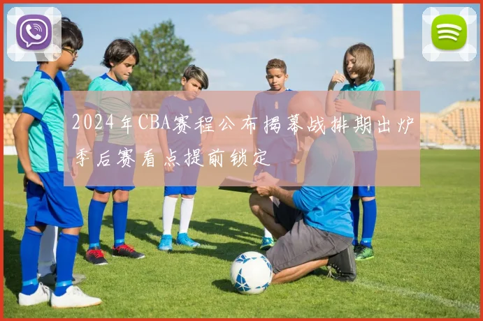 2024年CBA赛程公布揭幕战排期出炉季后赛看点提前锁定